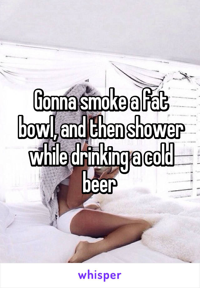 Gonna smoke a fat bowl, and then shower while drinking a cold beer 