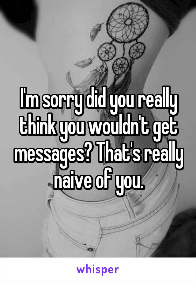 I'm sorry did you really think you wouldn't get messages? That's really naive of you.