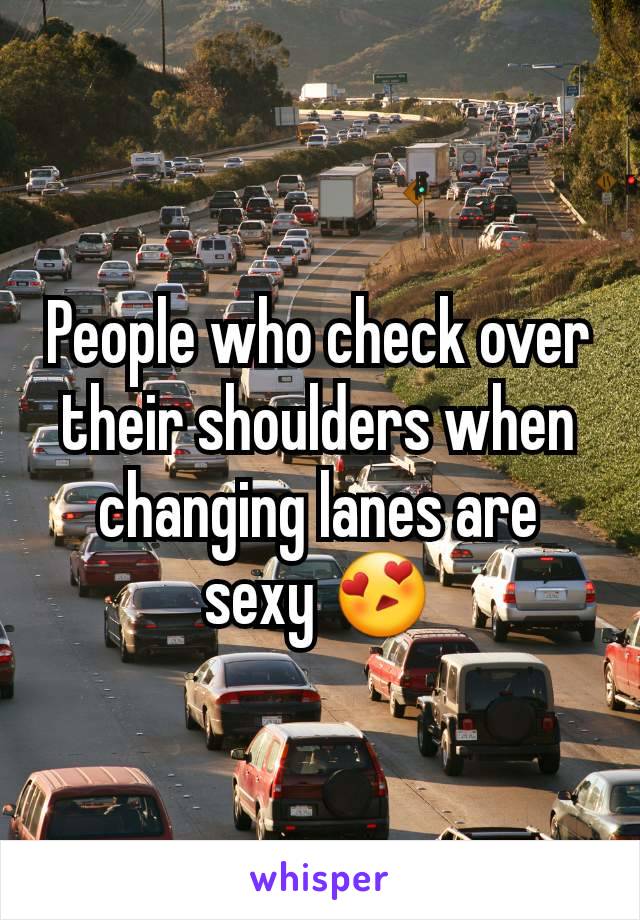 People who check over their shoulders when changing lanes are sexy 😍