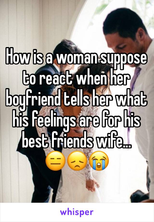 How is a woman suppose to react when her boyfriend tells her what his feelings are for his best friends wife... 
😑😞😭