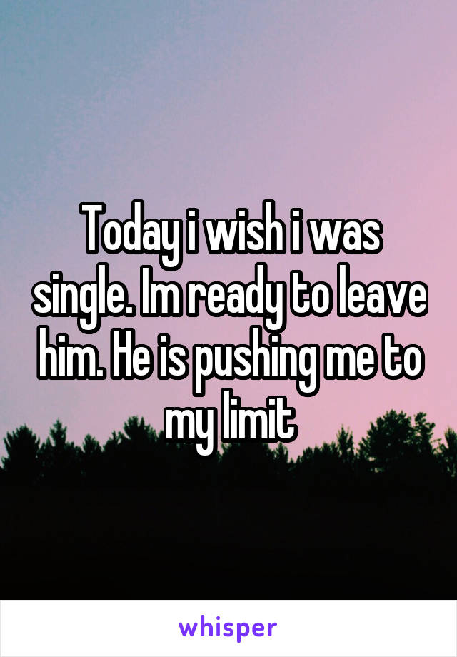 Today i wish i was single. Im ready to leave him. He is pushing me to my limit