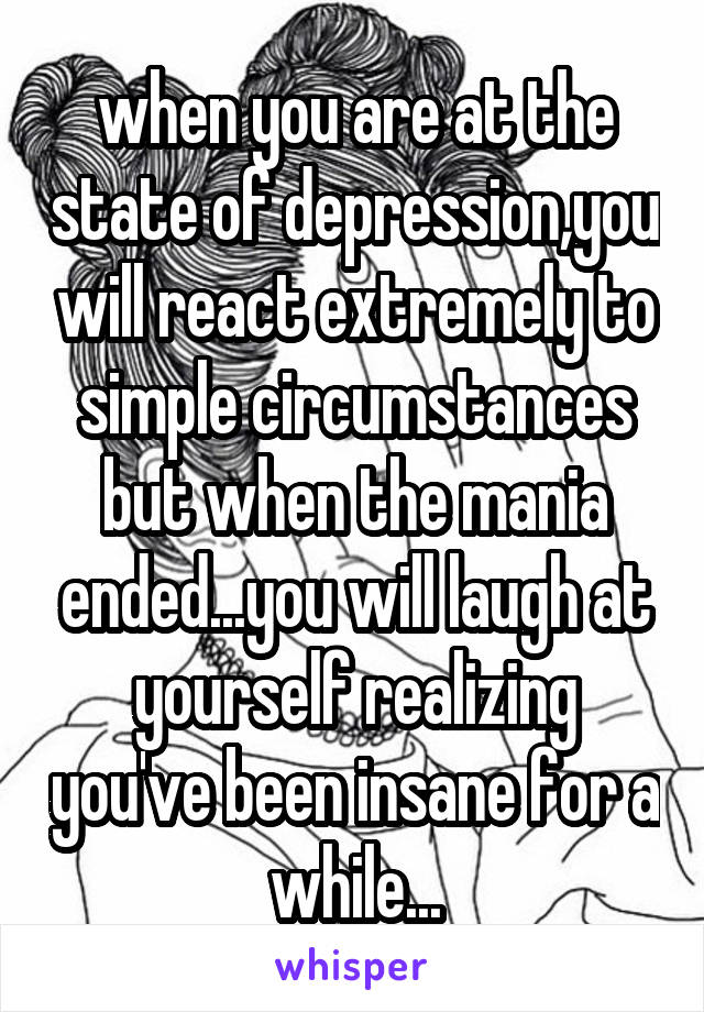 when you are at the state of depression,you will react extremely to simple circumstances but when the mania ended...you will laugh at yourself realizing you've been insane for a while...