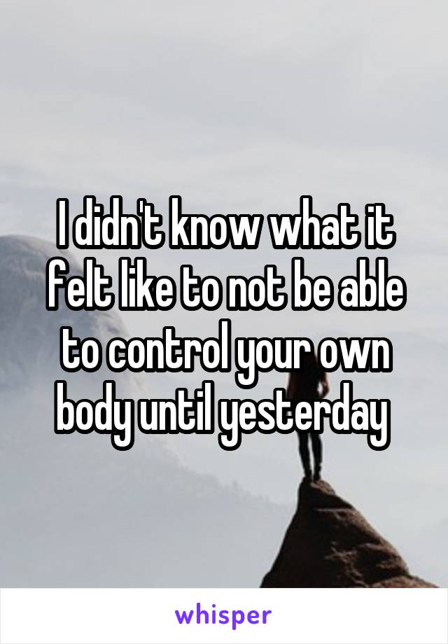 I didn't know what it felt like to not be able to control your own body until yesterday 