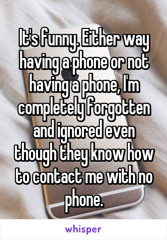 It's funny. Either way having a phone or not having a phone, I'm completely forgotten and ignored even though they know how to contact me with no phone.