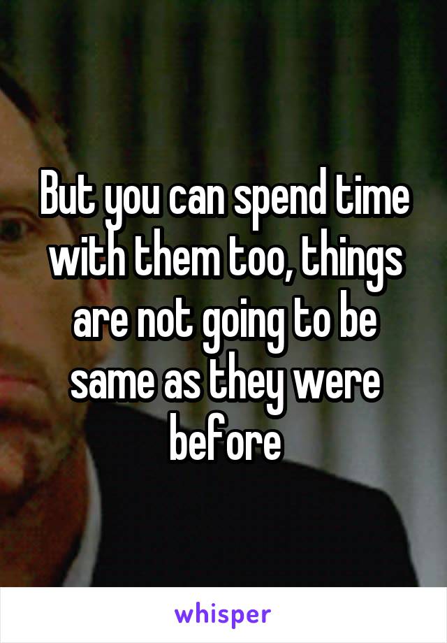 But you can spend time with them too, things are not going to be same as they were before