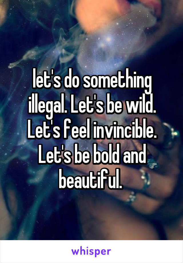 let's do something illegal. Let's be wild. Let's feel invincible. Let's be bold and beautiful. 