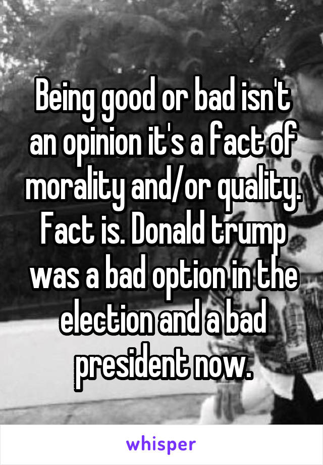 Being good or bad isn't an opinion it's a fact of morality and/or quality. Fact is. Donald trump was a bad option in the election and a bad president now.