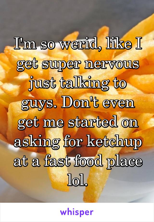 I'm so werid, like I get super nervous just talking to guys. Don't even get me started on asking for ketchup at a fast food place lol.