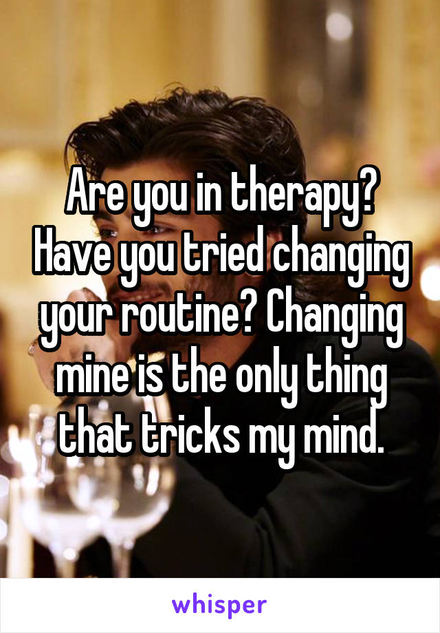 Are you in therapy? Have you tried changing your routine? Changing mine is the only thing that tricks my mind.