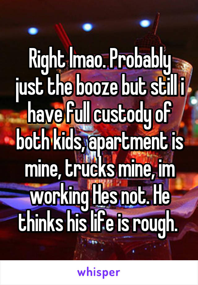 Right lmao. Probably just the booze but still i have full custody of both kids, apartment is mine, trucks mine, im working Hes not. He thinks his life is rough. 