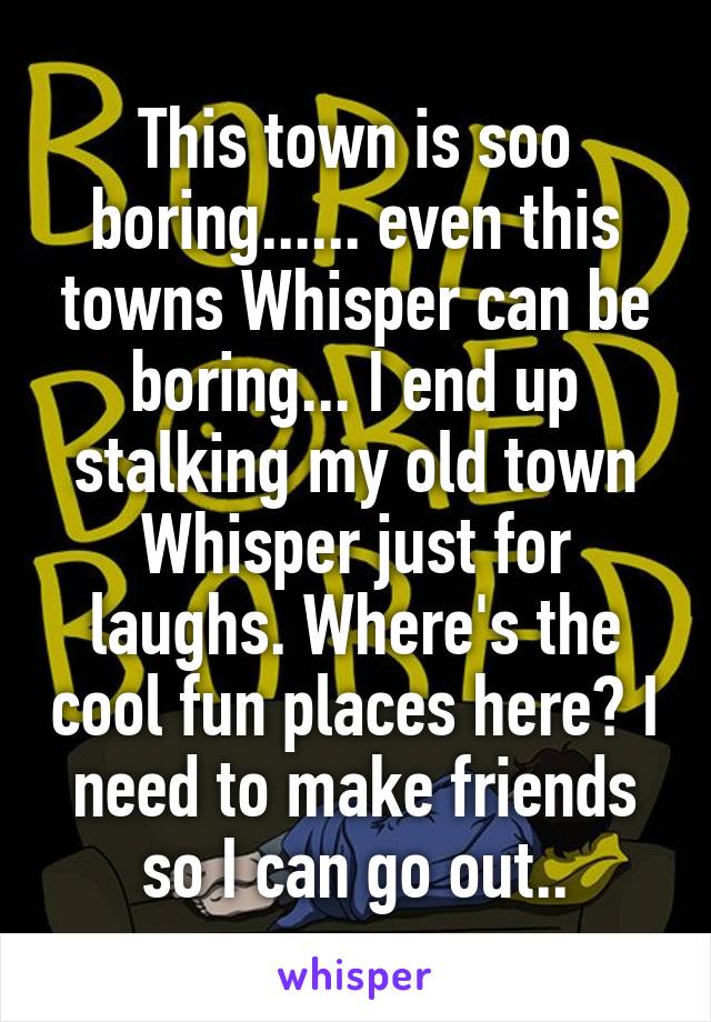 This town is soo boring...... even this towns Whisper can be boring... I end up stalking my old town Whisper just for laughs. Where's the cool fun places here? I need to make friends so I can go out..