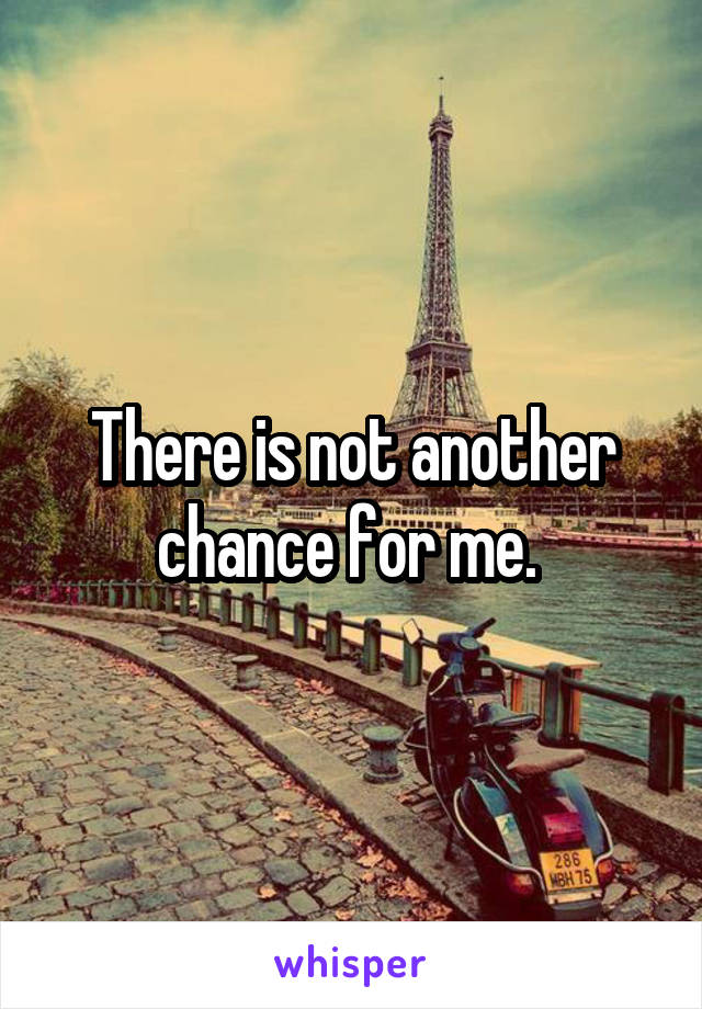 There is not another chance for me. 