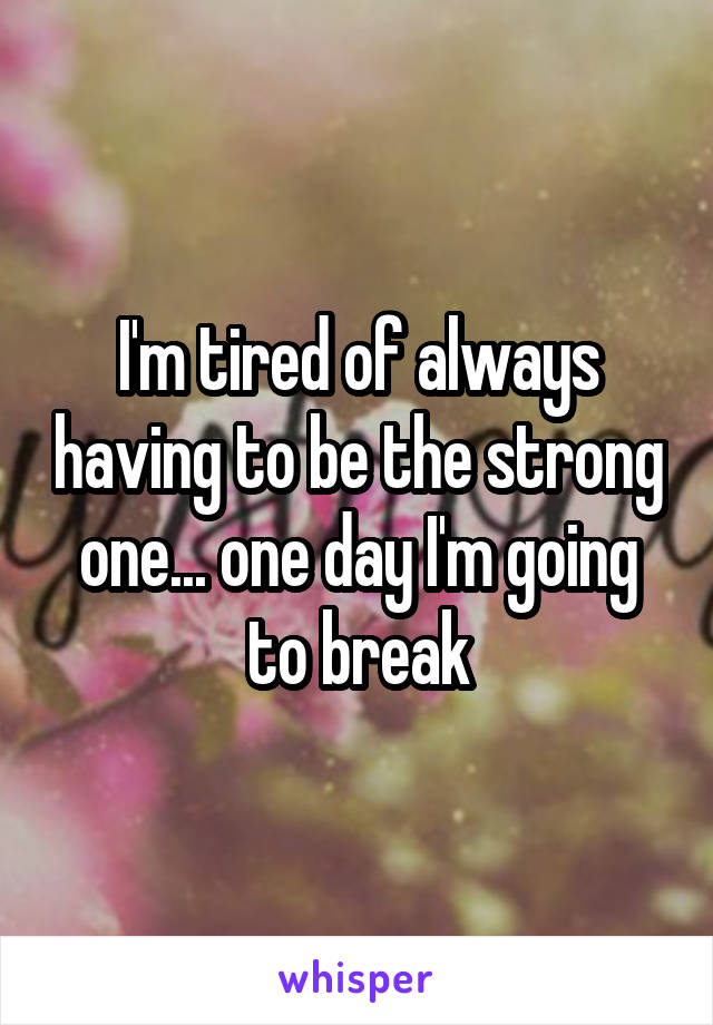 I'm tired of always having to be the strong one... one day I'm going to break