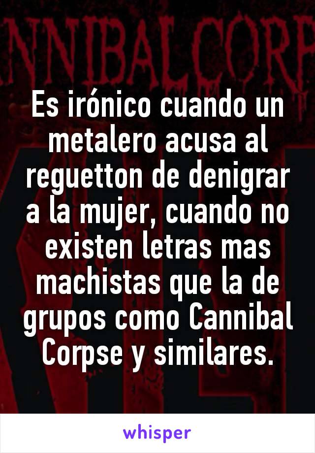 Es irónico cuando un metalero acusa al reguetton de denigrar a la mujer, cuando no existen letras mas machistas que la de grupos como Cannibal Corpse y similares.