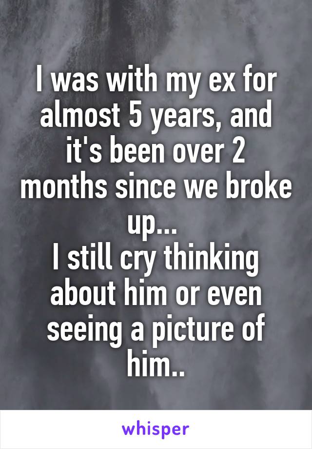 I was with my ex for almost 5 years, and it's been over 2 months since we broke up... 
I still cry thinking about him or even seeing a picture of him..