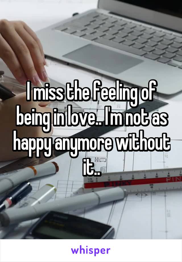 I miss the feeling of being in love.. I'm not as happy anymore without it..