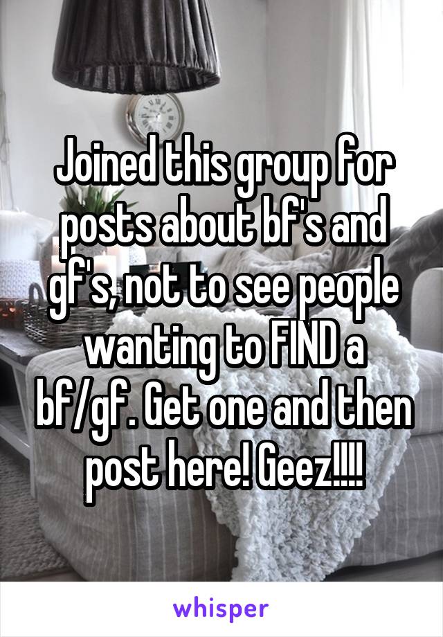 Joined this group for posts about bf's and gf's, not to see people wanting to FIND a bf/gf. Get one and then post here! Geez!!!!