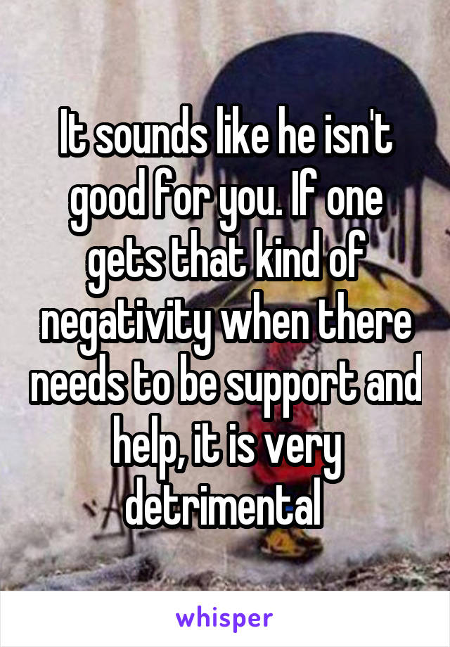 It sounds like he isn't good for you. If one gets that kind of negativity when there needs to be support and help, it is very detrimental 