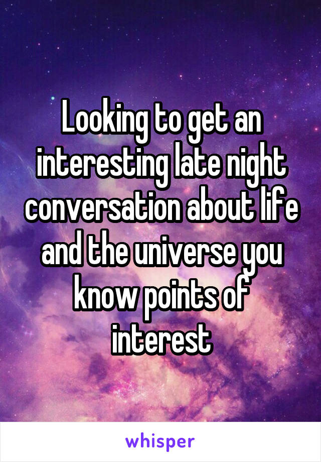 Looking to get an interesting late night conversation about life and the universe you know points of interest