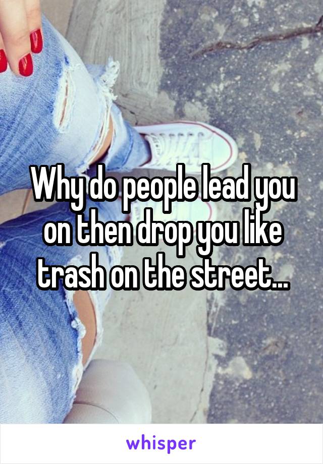 Why do people lead you on then drop you like trash on the street...