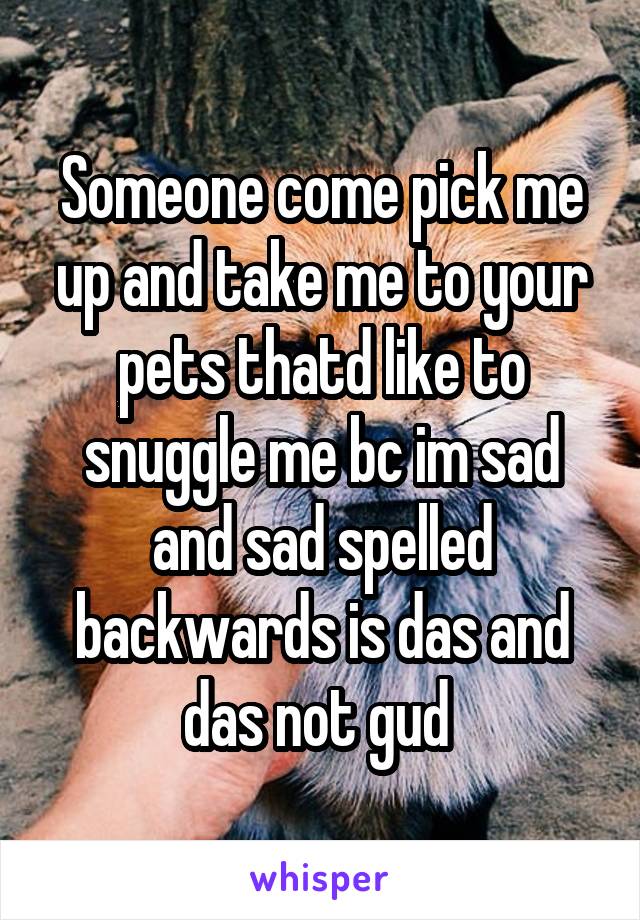 Someone come pick me up and take me to your pets thatd like to snuggle me bc im sad and sad spelled backwards is das and das not gud 