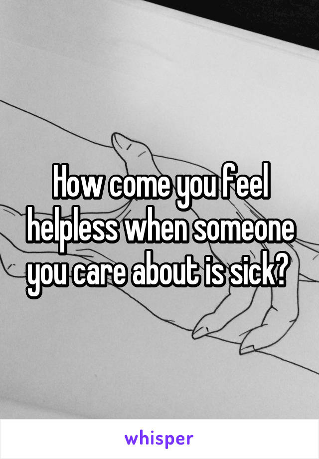 How come you feel helpless when someone you care about is sick? 