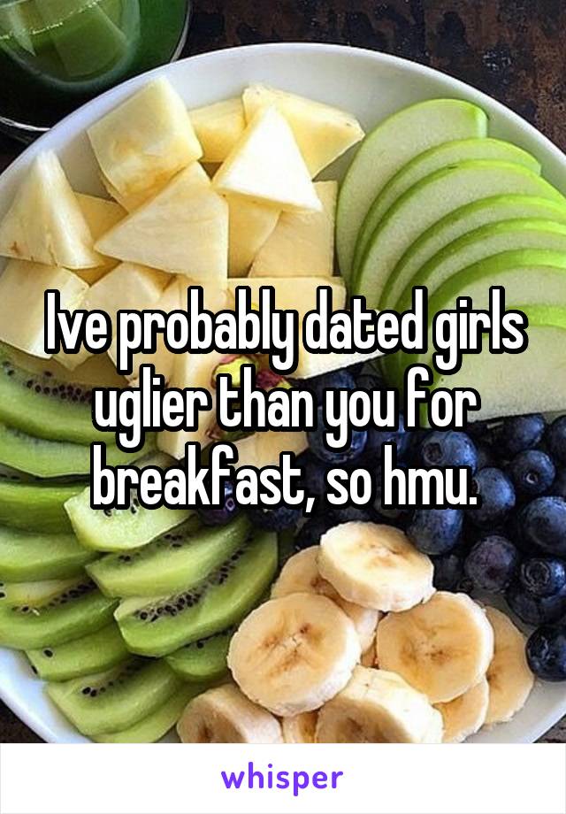 Ive probably dated girls uglier than you for breakfast, so hmu.