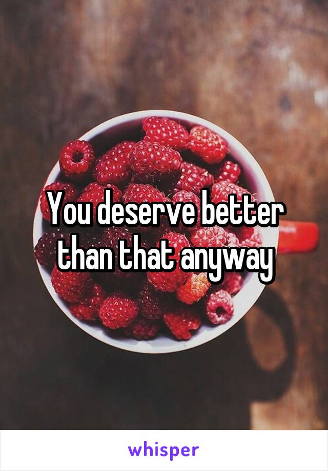 You deserve better than that anyway