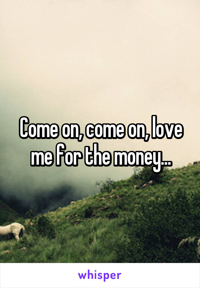 Come on, come on, love me for the money...