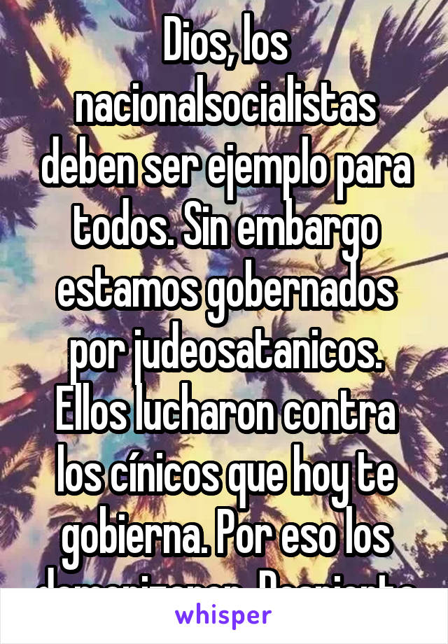 Dios, los nacionalsocialistas deben ser ejemplo para todos. Sin embargo estamos gobernados por judeosatanicos. Ellos lucharon contra los cínicos que hoy te gobierna. Por eso los demonizaron. Despierta