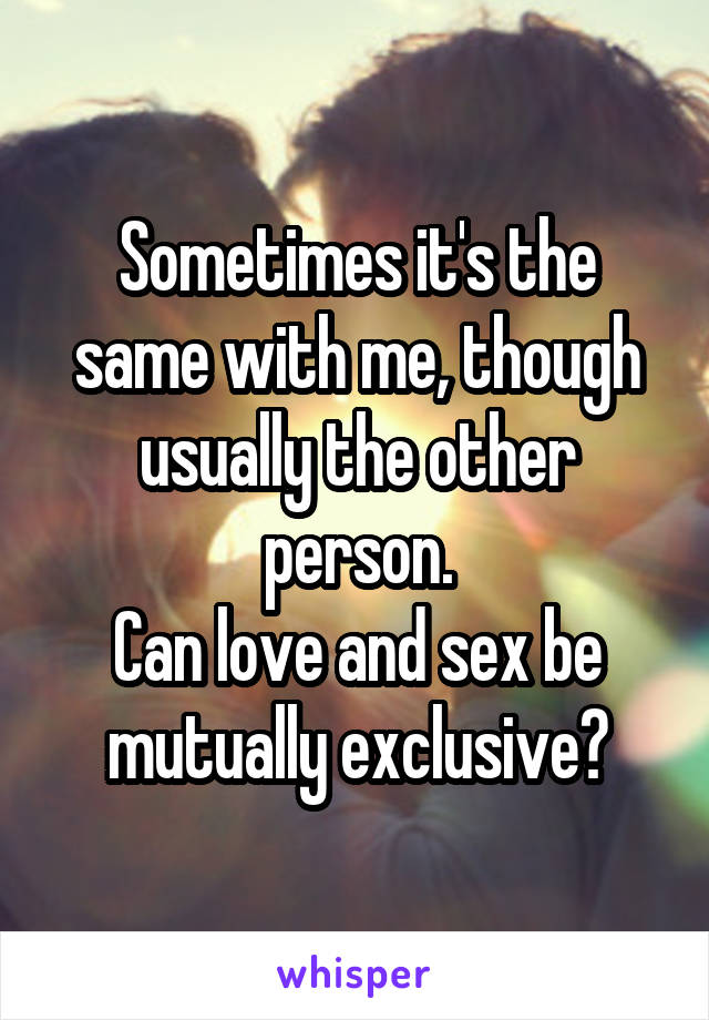 Sometimes it's the same with me, though usually the other person.
Can love and sex be mutually exclusive?