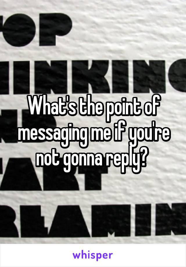 What's the point of messaging me if you're not gonna reply? 