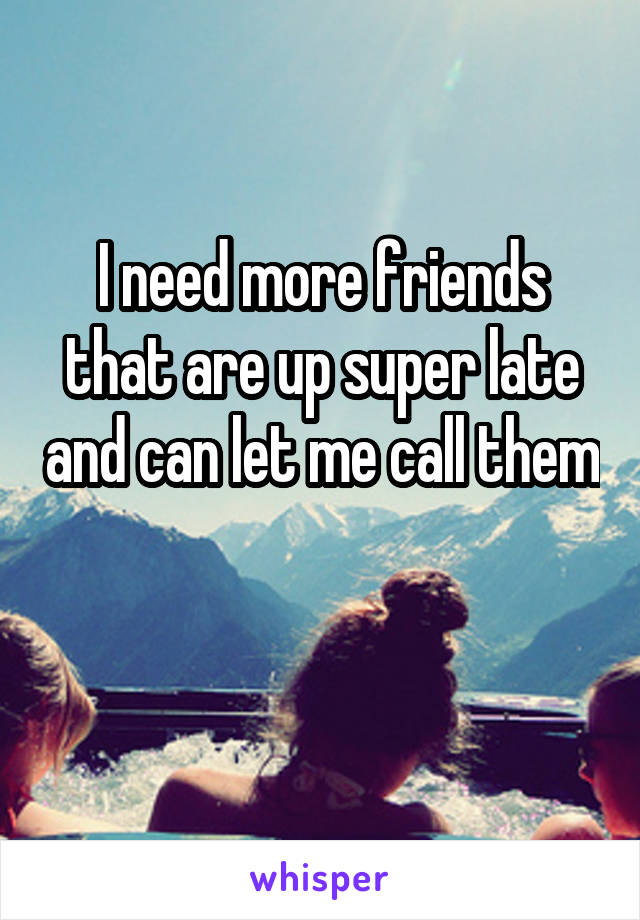 I need more friends that are up super late and can let me call them 
