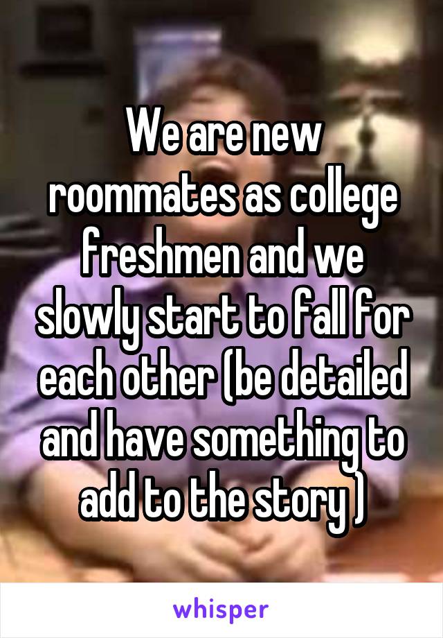 We are new roommates as college freshmen and we slowly start to fall for each other (be detailed and have something to add to the story )