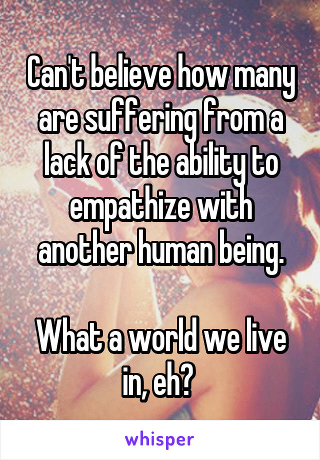 Can't believe how many are suffering from a lack of the ability to empathize with another human being.

What a world we live in, eh? 