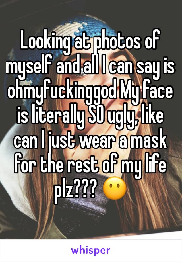 Looking at photos of myself and all I can say is ohmyfuckinggod My face is literally SO ugly, like can I just wear a mask for the rest of my life plz??? 😶