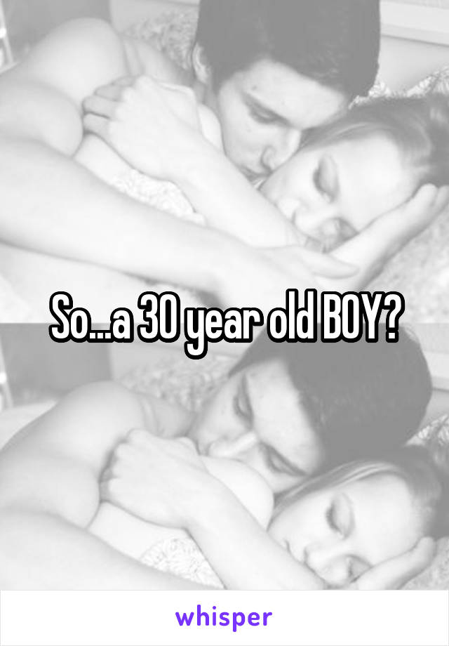 So...a 30 year old BOY?