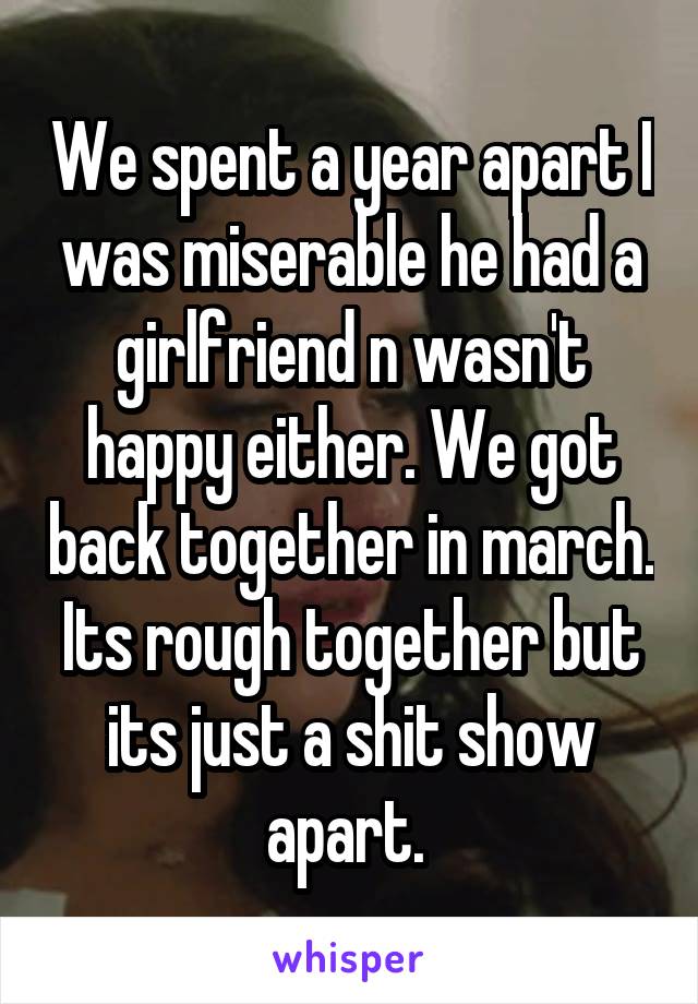 We spent a year apart I was miserable he had a girlfriend n wasn't happy either. We got back together in march. Its rough together but its just a shit show apart. 