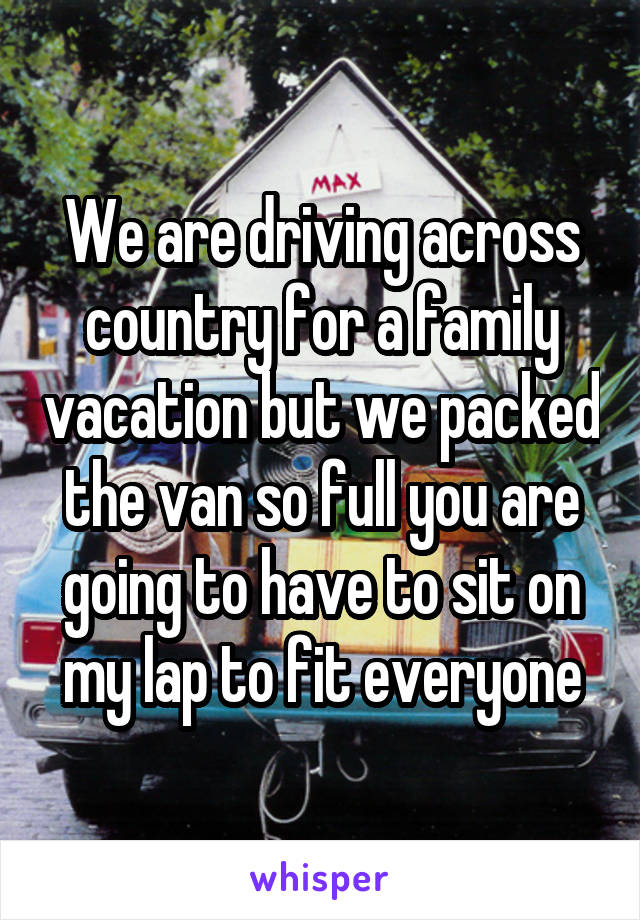 We are driving across country for a family vacation but we packed the van so full you are going to have to sit on my lap to fit everyone