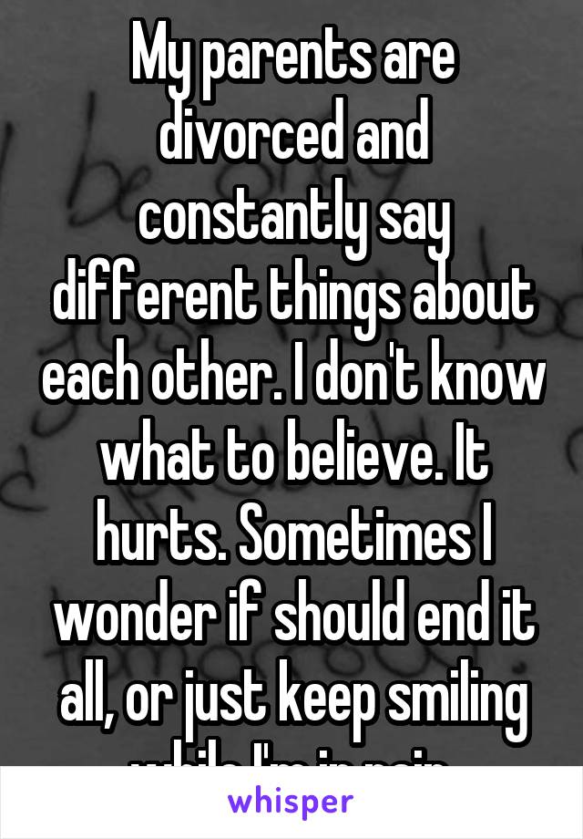 My parents are divorced and constantly say different things about each other. I don't know what to believe. It hurts. Sometimes I wonder if should end it all, or just keep smiling while I'm in pain.