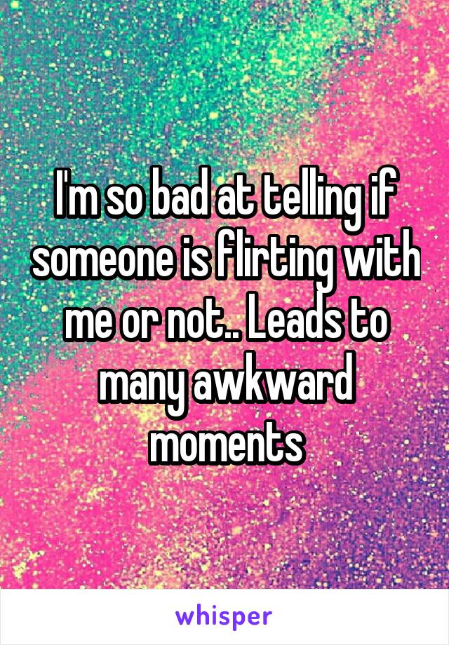 I'm so bad at telling if someone is flirting with me or not.. Leads to many awkward moments