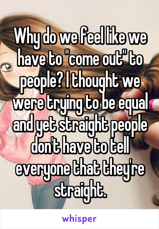 Why do we feel like we have to "come out" to people? I thought we were trying to be equal and yet straight people don't have to tell everyone that they're straight.