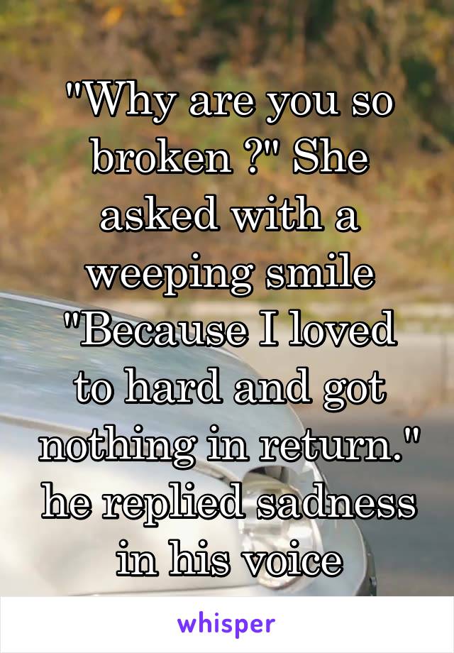 "Why are you so broken ?" She asked with a weeping smile
"Because I loved to hard and got nothing in return." he replied sadness in his voice