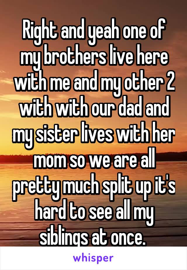 Right and yeah one of my brothers live here with me and my other 2 with with our dad and my sister lives with her mom so we are all pretty much split up it's hard to see all my siblings at once. 