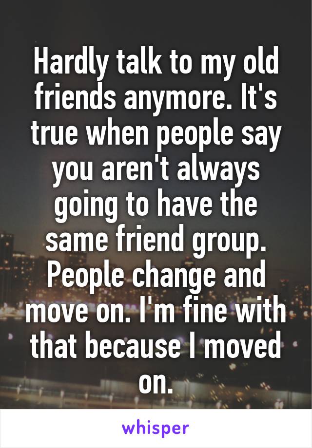 Hardly talk to my old friends anymore. It's true when people say you aren't always going to have the same friend group. People change and move on. I'm fine with that because I moved on.