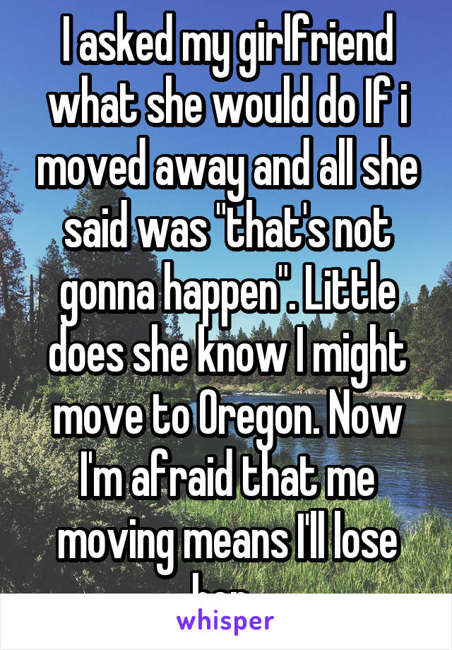 I asked my girlfriend what she would do If i moved away and all she said was "that's not gonna happen". Little does she know I might move to Oregon. Now I'm afraid that me moving means I'll lose her..