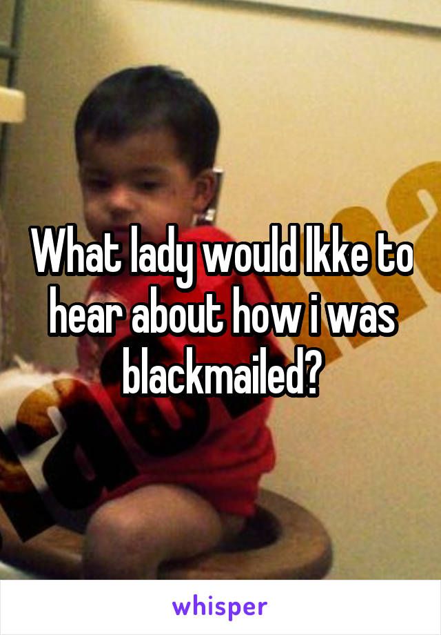 What lady would lkke to hear about how i was blackmailed?