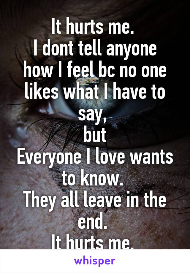 It hurts me. 
I dont tell anyone how I feel bc no one likes what I have to say, 
but
Everyone I love wants to know. 
They all leave in the end. 
It hurts me. 