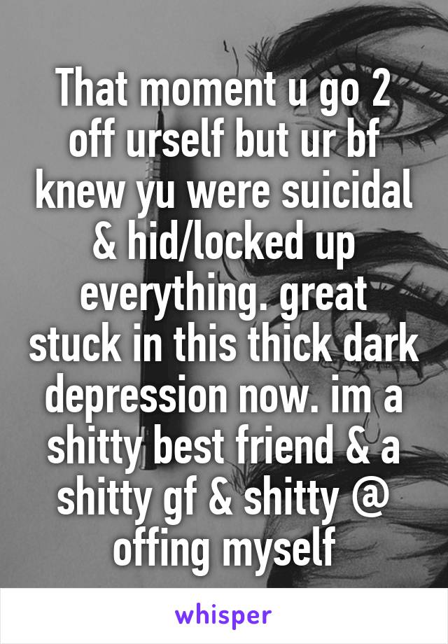 That moment u go 2 off urself but ur bf knew yu were suicidal & hid/locked up everything. great stuck in this thick dark depression now. im a shitty best friend & a shitty gf & shitty @ offing myself