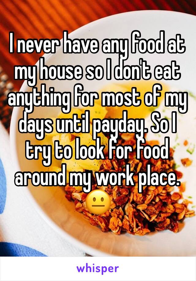 I never have any food at my house so I don't eat anything for most of my days until payday. So I try to look for food around my work place. 😐